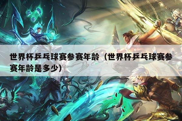 世界杯乒乓球赛参赛年龄（世界杯乒乓球赛参赛年龄是多少）